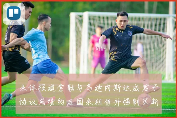 米体报道索勒与乌迪内斯达成君子协议或续约后国米租借并强制买断