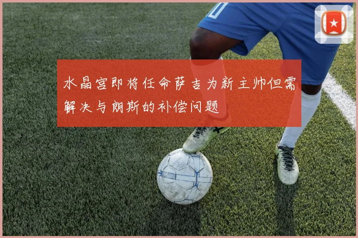 水晶宫即将任命萨吉为新主帅但需解决与朗斯的补偿问题