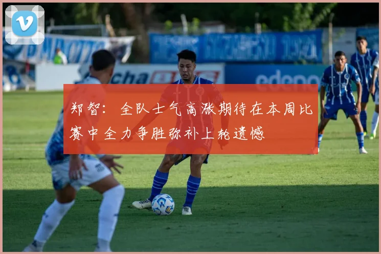 郑智：全队士气高涨期待在本周比赛中全力争胜弥补上轮遗憾