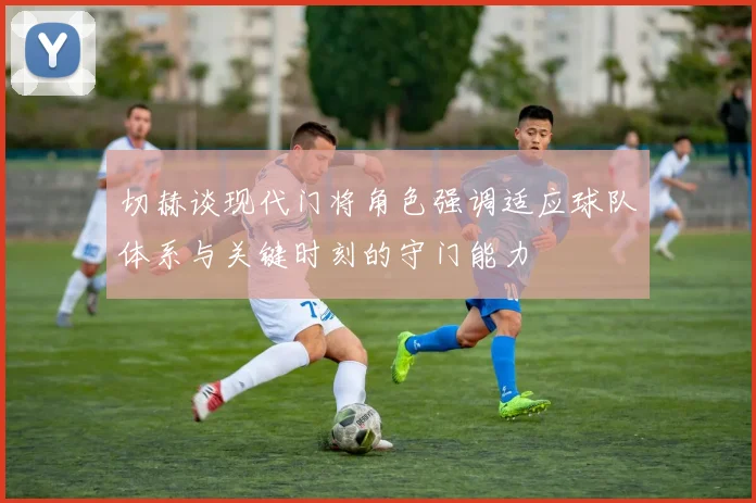 切赫谈现代门将角色强调适应球队体系与关键时刻的守门能力