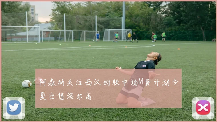 阿森纳关注西汉姆联中场M费计划今夏出售诺尔高