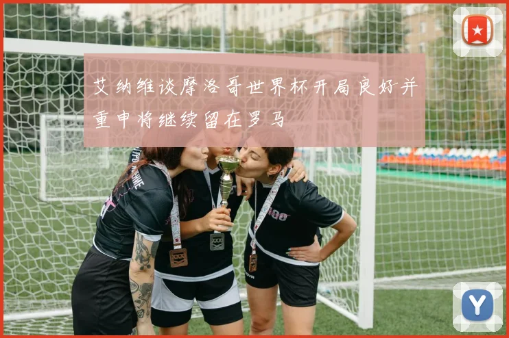 艾纳维谈摩洛哥世界杯开局良好并重申将继续留在罗马