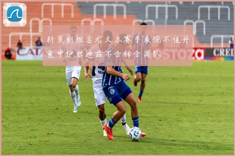 科莫利坦言尤文本赛季表现不佳并重申伊尔迪兹不会转会离队