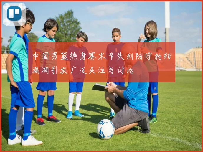 中国男篮热身赛末节失利防守轮转漏洞引发广泛关注与讨论