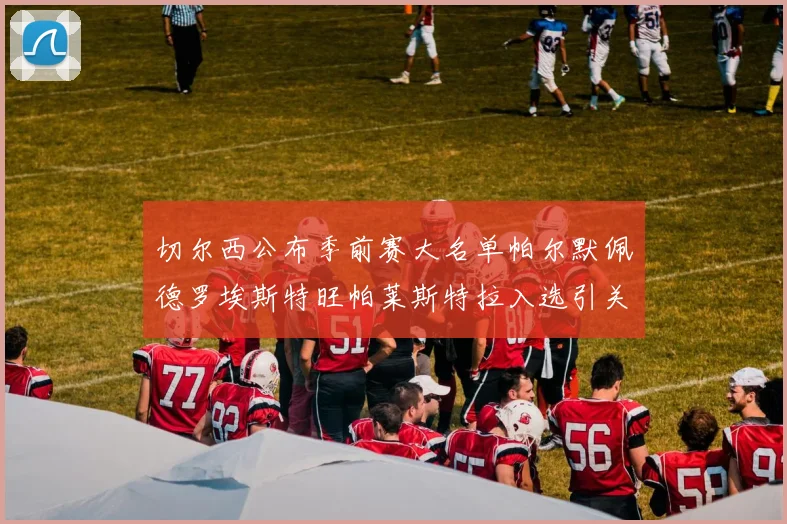 切尔西公布季前赛大名单帕尔默佩德罗埃斯特旺帕莱斯特拉入选引关注