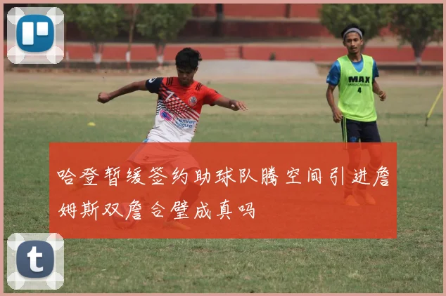 哈登暂缓签约助球队腾空间引进詹姆斯双詹合璧成真吗