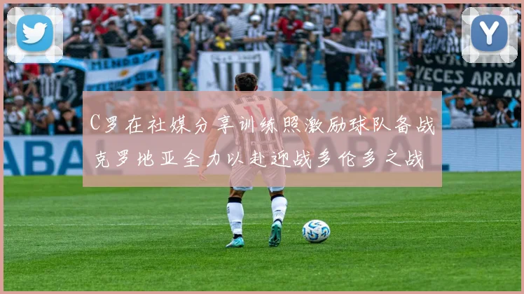 C罗在社媒分享训练照激励球队备战克罗地亚全力以赴迎战多伦多之战