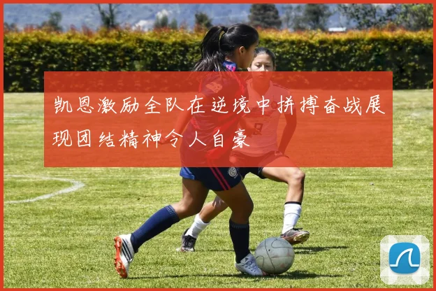 凯恩激励全队在逆境中拼搏奋战展现团结精神令人自豪