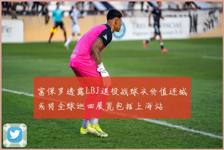 富保罗透露LBJ退役战球衣价值连城或将全球巡回展览包括上海站