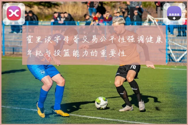 霍里谈字母哥交易公平性强调健康年纪与投篮能力的重要性