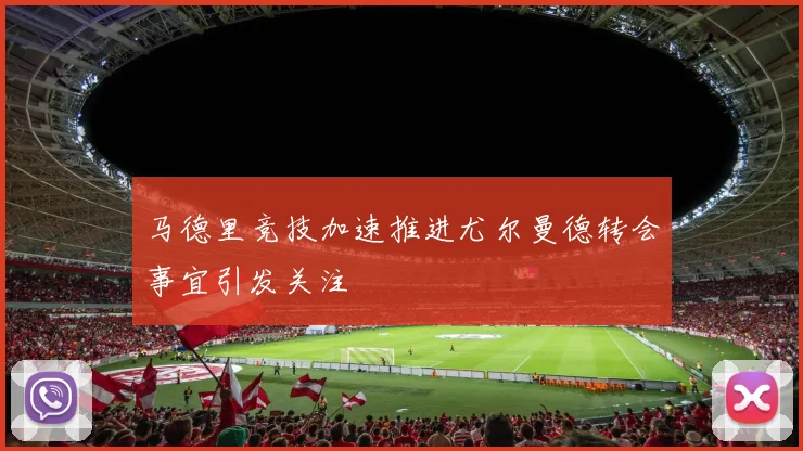 马德里竞技加速推进尤尔曼德转会事宜引发关注