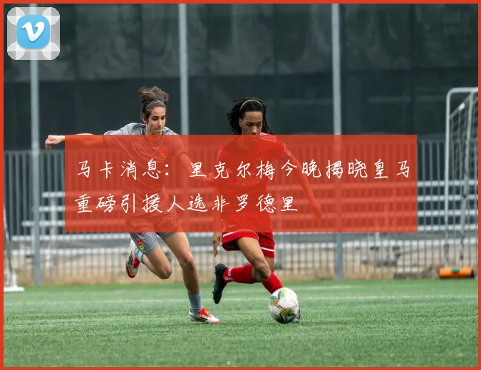 马卡消息：里克尔梅今晚揭晓皇马重磅引援人选非罗德里