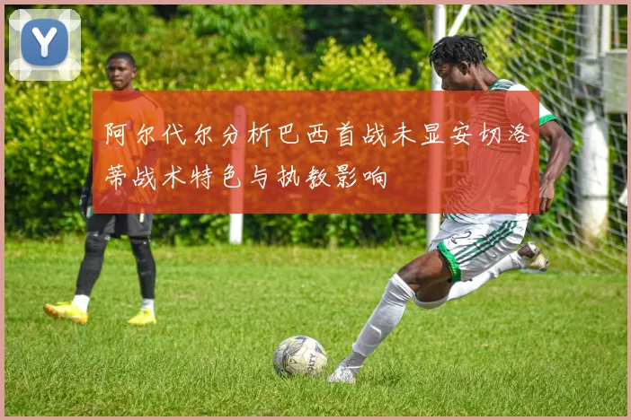 阿尔代尔分析巴西首战未显安切洛蒂战术特色与执教影响