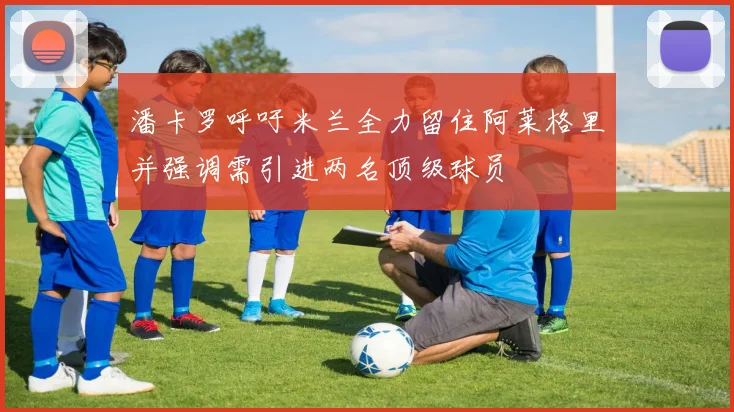 潘卡罗呼吁米兰全力留住阿莱格里并强调需引进两名顶级球员