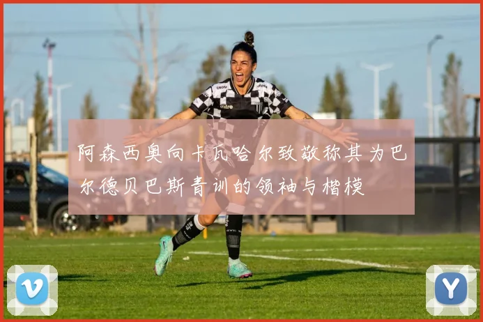 阿森西奥向卡瓦哈尔致敬称其为巴尔德贝巴斯青训的领袖与楷模
