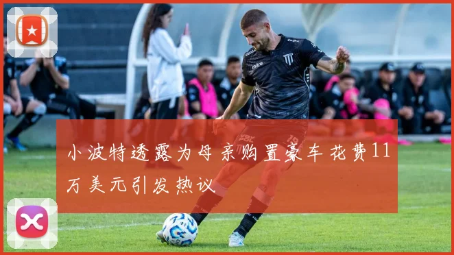 小波特透露为母亲购置豪车花费11万美元引发热议