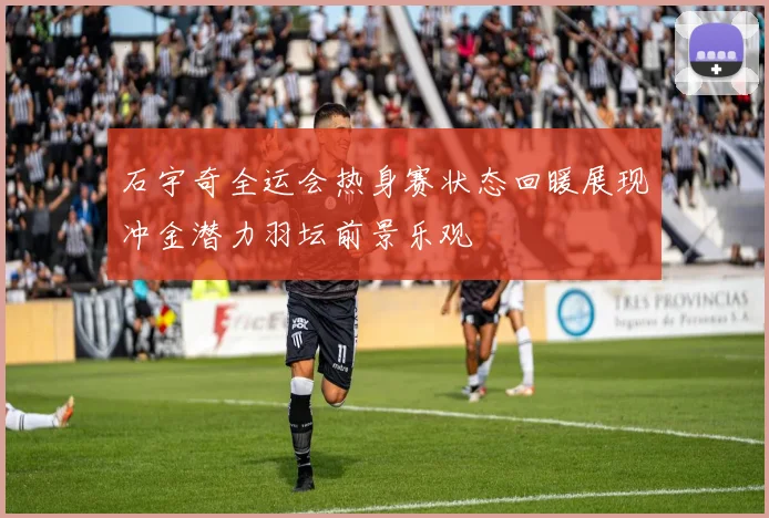 石宇奇全运会热身赛状态回暖展现冲金潜力羽坛前景乐观