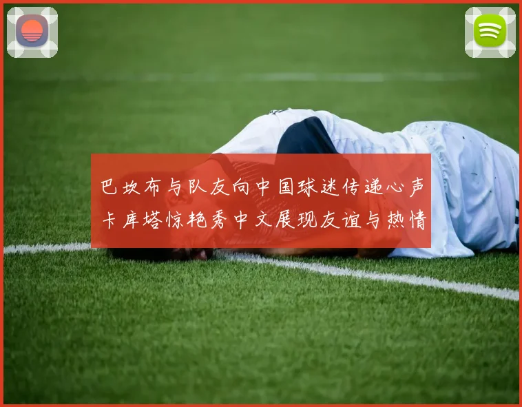 巴坎布与队友向中国球迷传递心声卡库塔惊艳秀中文展现友谊与热情
