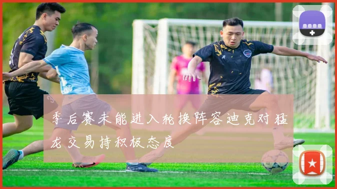 季后赛未能进入轮换阵容迪克对猛龙交易持积极态度