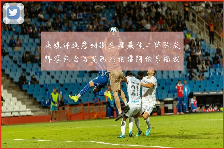 美媒评选詹姆斯生涯最佳二阵队友阵容包含马克西杰伦雷阿伦乐福波什