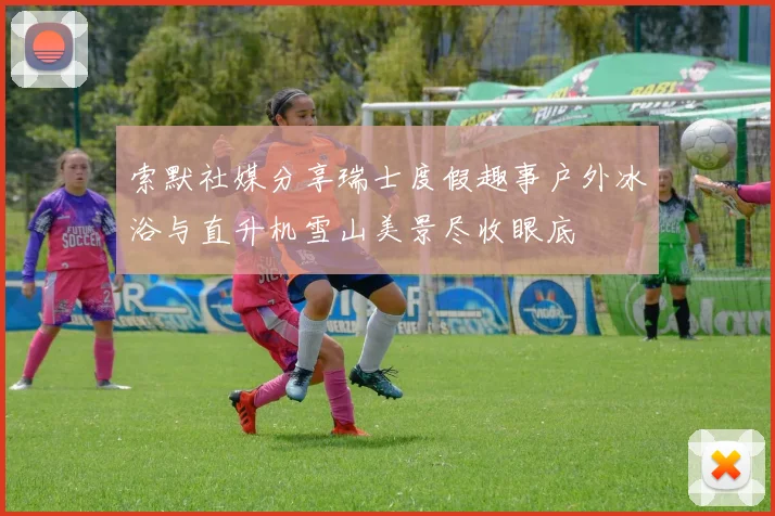 索默社媒分享瑞士度假趣事户外冰浴与直升机雪山美景尽收眼底