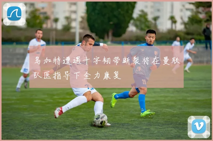 乌加特遭遇十字韧带断裂将在曼联队医指导下全力康复