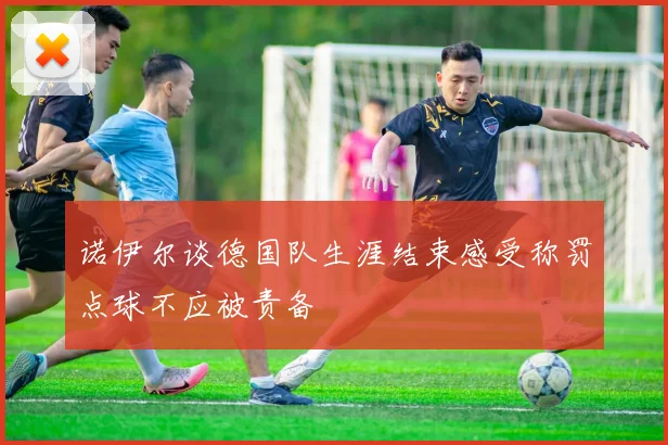 诺伊尔谈德国队生涯结束感受称罚点球不应被责备