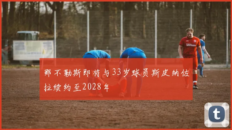 那不勒斯即将与33岁球员斯皮纳佐拉续约至2028年
